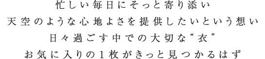 忙しい毎日にそっと寄り添い天空のような心地よさを提供したいという想い日々過ごす中での大切な“衣”お気に入りの１枚がきっと見つかるはず